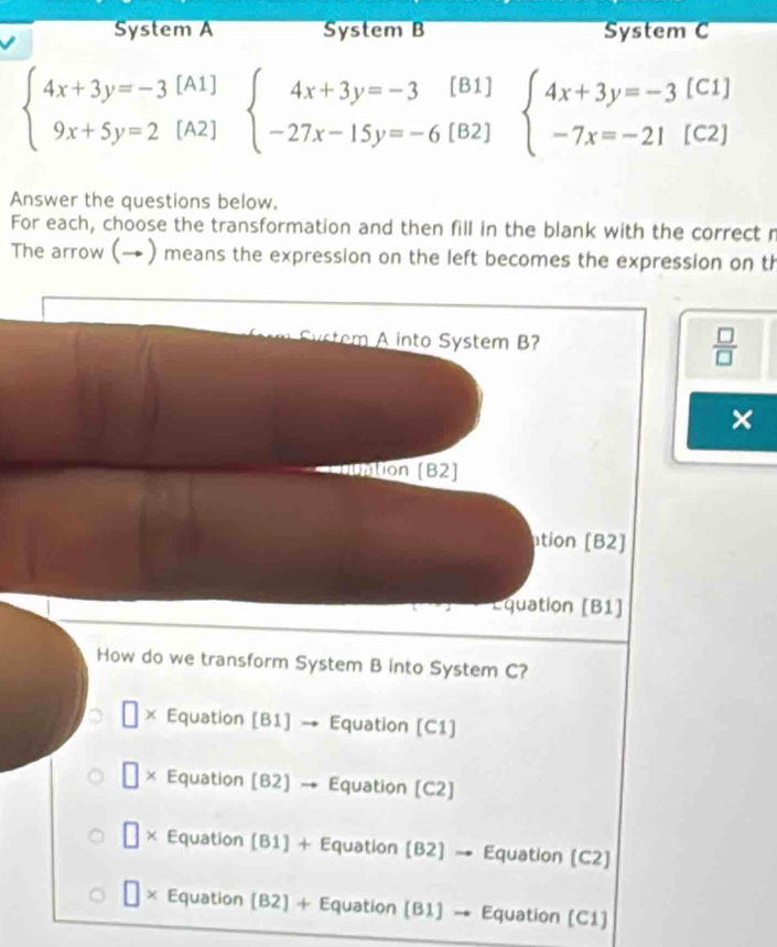 System A System B System C
beginarrayl 4x+3y=-3[A1] 9x+5y=2[A2]endarray. beginarrayl 4x+3y=-3[B1] -27x-15y=-6[B2]endarray. beginarrayl 4x+3y=-3[C1] -7x=-21[C2]endarray.
Answer the questions below,
For each, choose the transformation and then fill in the blank with the correct r
The arrow (→ ) means the expression on the left becomes the expression on th
Sstem A into System B?
 □ /□   
×
ntion (B2]
ation [B2]
Equation [B1]
How do we transform System B into System C?
× Equation [B1] → Equation [C1]
× Equation (B2] → Equation (C2]
□ * Equation [B1] + Equation (B2] → Equation (C2)
□ > * Equation (B2) + Equation (B1) → Equation (C1)