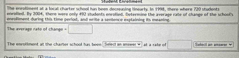 Student Enrollment 
The enrollment at a local charter school has been decreasing linearly. In 1998, there where 720 students 
enrolled. By 2004, there were only 492 students enrolled. Determine the average rate of change of the school's 
enrollment during this time period, and write a sentence explaining its meaning. 
The average rate of change =□
The enrollment at the charter school has been Select an answer at a rate of □ Select an answer