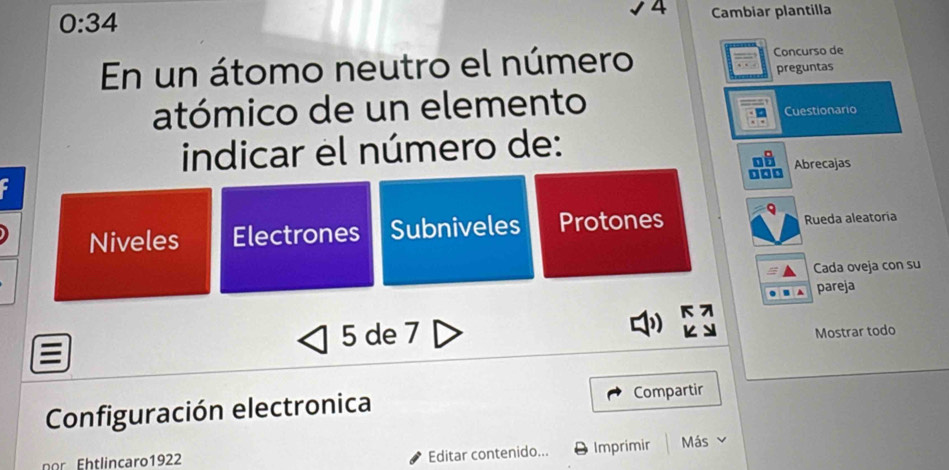 0:34
4 Cambiar plantilla
En un átomo neutro el número Concurso de
preguntas
atómico de un elemento
Cuestionario
indicar el número de:
Abrecajas
Niveles Electrones Subniveles Protones Rueda aleatoria
Cada oveja con su
pareja
5 de 7
Mostrar todo
Configuración electronica Compartir
nor Ehtlincaro1922 Imprimir Más
Editar contenido...