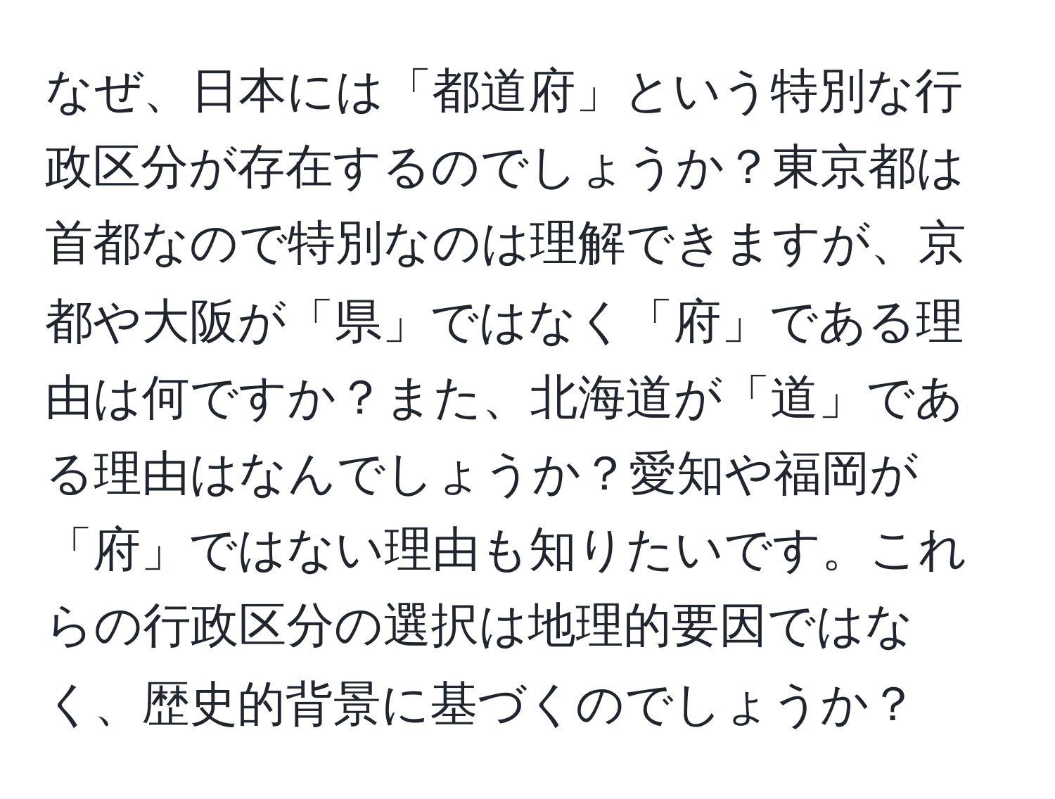 なぜ、日本には「都道府」という特別な行政区分が存在するのでしょうか？東京都は首都なので特別なのは理解できますが、京都や大阪が「県」ではなく「府」である理由は何ですか？また、北海道が「道」である理由はなんでしょうか？愛知や福岡が「府」ではない理由も知りたいです。これらの行政区分の選択は地理的要因ではなく、歴史的背景に基づくのでしょうか？