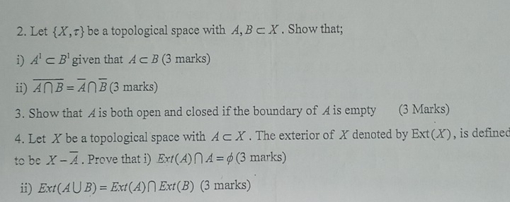 Let  X,tau  be a topological space with A,B⊂ X. Show that; 
i) A^1⊂ B^1 given that A⊂ B (3 marks) 
ii) overline A∩ B=overline A∩ overline B (3 marks) 
3. Show that A is both open and closed if the boundary of A is empty (3 Marks) 
4. Let X be a topological space with A⊂ X. The exterior of X denoted by Ext(X) , is defined 
to be X-overline A. Prove that i) Ext(A)∩ A=phi (3 marks) 
ii) Ext(A∪ B)=Ext(A)∩ Ext(B) (3 marks)