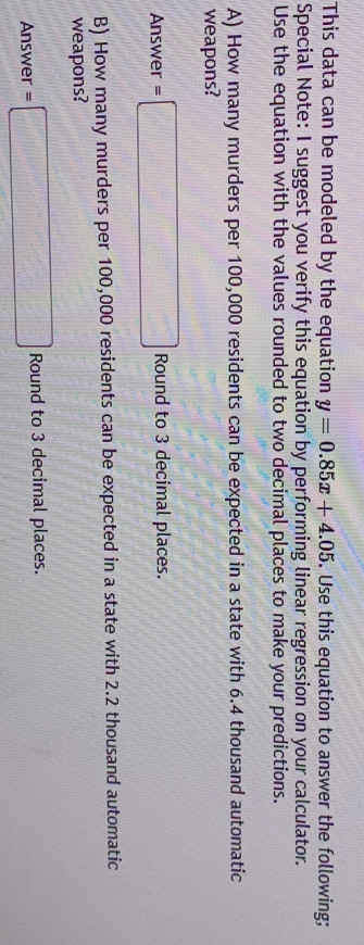 This data can be modeled by the equation y=0.85x+4.05. Use this equation to answer the following; 
Special Note: I suggest you verify this equation by performing linear regression on your calculator. 
Use the equation with the values rounded to two decimal places to make your predictions. 
A) How many murders per 100,000 residents can be expected in a state with 6.4 thousand automatic 
weapons? 
Answer =□ Round to 3 decimal places. 
B) How many murders per 100,000 residents can be expected in a state with 2.2 thousand automatic 
weapons? 
Answer =□ Round to 3 decimal places.