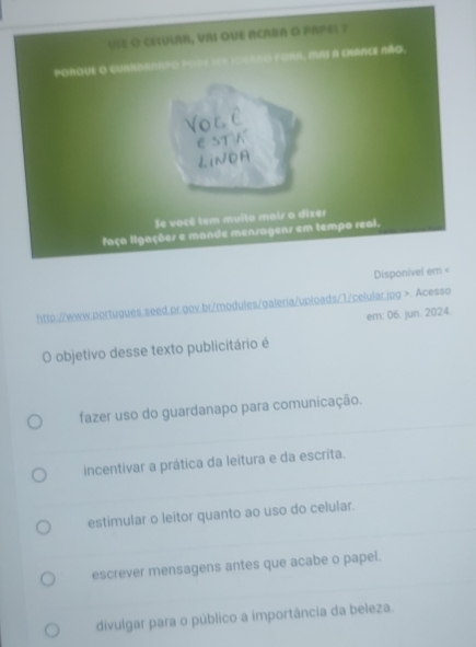 >. Acesso
em: 06. jun. 2024.
O objetivo desse texto publicitário é
fazer uso do guardanapo para comunicação.
incentivar a prática da leitura e da escrita.
estimular o leitor quanto ao uso do celular.
escrever mensagens antes que acabe o papel.
divulgar para o público a importância da beleza.