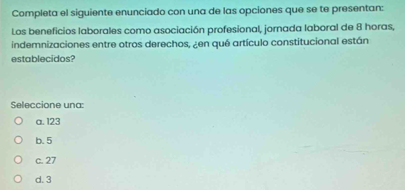 Completa el siguiente enunciado con una de las opciones que se te presentan:
Los beneficios laborales como asociación profesional, jornada laboral de 8 horas,
indemnizaciones entre otros derechos, ¿en qué artículo constitucional están
establecidos?
Seleccione una:
a. 123
b. 5
c. 27
d. 3