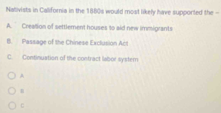 Nativists in California in the 1880s would most likely have supported the -
A. Creation of settlement houses to aid new immigrants
B. Passage of the Chinese Exclusion Act
C. Continuation of the contract labor system
A
B
C