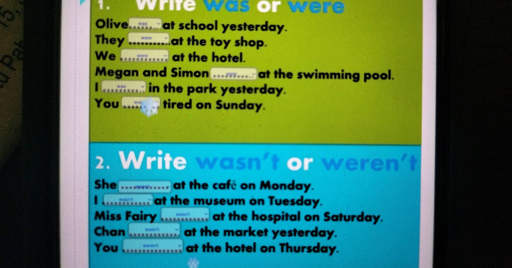 Write was or were 
Olive....... at school yesterday. 
They .:... at the toy shop. 
We …. at the hotel. 
Megan and Simo ........... at the swimming pool. 
I .;.. in the park yesterday. 
You tired on Sunday. 
2. Write wasn't or weren' 
She _ at the café on Monday. 
wasn t at the museum on Tuesday. 
Miss Fairy ........ at the hospital on Saturday. 
Chan _ at the market yesterday. 
You I_ at the hotel on Thursday.