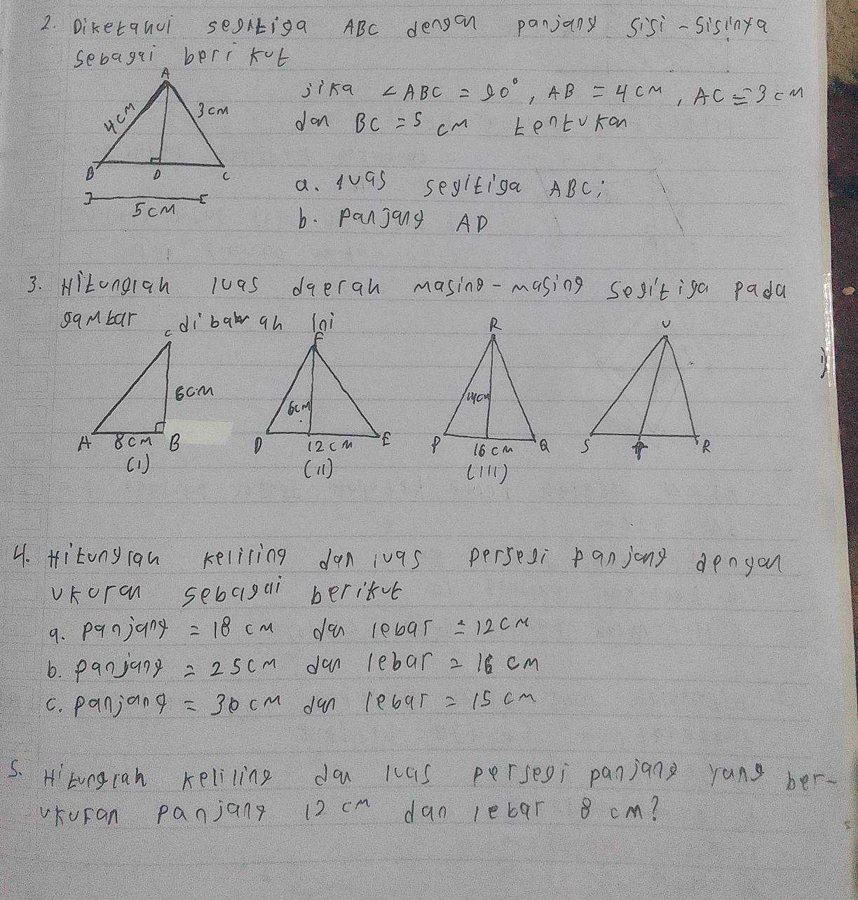 Diketquui segitiga ABC dengan panjany sisi-sisinfa 
jika ∠ ABC=90°, AB=4cm, AC=3cm
don BC=5cm tento Kan 
a. 1sim 9s segitiga ABC; 
b. Panjang AD
3. Hitongiah luas dqerah masing-masing sesitiga pada 


( 1) ( 11) (1) 
4. Hitony rau kelicing dan ivas persesi panjong denyon 
vKoran sebagai beritvt 
9. panjany =18cm du lebar =12cm
6. panjany =25cm dan lebar =16cm
C. panjang =30cm dan lebar =15cm
5. Htvngcah keliling d kcas persesi panjang yang ber- 
vKuran panjang 12 cm dan leb9r 8 cm?