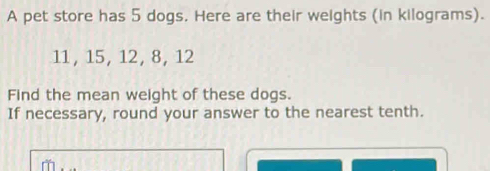 A pet store has 5 dogs. Here are their weights (in kilograms).
11, 15, 12, 8, 12
Find the mean weight of these dogs. 
If necessary, round your answer to the nearest tenth.