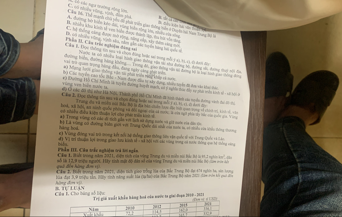 A có các ngư trường rộng lớn B. tất cả các tin
C. có nhiều vũng, vịnh, đầm phá. D. điều kiện hải văn thuận lợi
Cầu 16. Thể mạnh chủ yếu để phát triển giao thông biên ở Duyên hải Nam Trung Bộ là
A. đường bờ biển kéo dài, vùng biển rộng lớn, nhiều cửa sông
B. nhiều khu kinh tế ven biển được thành lập, thu hút vốn tăng
C. hệ thống cảng được mở rộng, nâng cấp, xây thêm cảng mới.
D. có nhiều vũng, vịnh sâu, nằm gần các tuyến hàng hải quốc tế,
Phần II. Câu trắc nghiệm đúng sai
Câu 1. Đọc thông tin sau và chọn đúng hoặc sai trong mỗi ya),b),c),d) đưới đây:
Nước ta có nhiều loại hình giao thông vận tải như sường sắt, đường thuỷ nội địa,
đường biển, đường hàng không.... Trong đó, giao thông vận tải đường bộ là loại hình giao thông đóng
vai trò quan trọng hàng đầu, đang ngày càng phát triển.
a) Mạng lưới giao thông vận tải phát triển rộng khắp cả nước,
b) Các tuyến cao tốc Bắc - Nam được đầu tư xây dựng, nhiều tuyến đã đưa vào khai thác
vùng ven biển nước ta.
c) Đường Hồ Chí Minh là tuyển đường huyết mạch, có ý nghĩa thúc đầy sự phát triển kinh tế - xã hội ở
d) Ở các đô thị như Hà Nội, Thành phố Hồ Chí Minh đã hình thành các tuyển đường vành đai đô thị.
Câu 2. Đọc thông tin sau và chọn đúng hoặc sai trong mỗi ya),b),c),d ) dưới đây:
Trung du và miền núi Bắc Bộ là địa bản chiến lược đặc biệt quan trọng về chính trị, kinh tế, văn
hoá, xã hội, an ninh quốc phòng và đối ngoại của cả nước; là cửa ngõ phía tây bắc của quốc gia. Vùng
có nhiều điều kiện thuận lợi cho phát triển kinh tế.
a) Trong vùng có các di tích gần với lịch sử dựng nước và giữ nước của dân tộc.
b) Là vùng có đường biên giới với Trung Quốc dài nhất của nước ta, có nhiều cửa khẩu thông thương
hàng hoá.
c) Vùng đóng vai trò trong kết nổi hệ thống giao thông liên vận quốc tế với Trung Quốc và Lào.
d) Vị trí thuận lợi trong giao lưu kinh tế - xã hội với các vùng trong cả nước thông qua hệ thống cảng
biển.
Phần III. Câu trắc nghiệm trả lời ngắn.
Câu 1. Biết trong năm 2021, diện tích của vùng Trung du và miền núi Bắc Bộ là 95,2 nghìn km^2 *, dân
số là 12,9 triệu người. Hãy tính mật độ dân số của vùng Trung du và miền núi Bắc Bộ (làm tròn kết
quả đến hàng đơn vị).
Câu 2. Biết trong năm 2021, diện tích gieo trồng lúa của Bắc Trung Bộ đạt 674 nghin ha, sản lượng
lúa đạt 3,9 triệu tấn. Hãy tính năng suất lúa (tạ/ha) của Bắc Trung Bộ năm 2021 (làm tròn kết quả đến
hàng đơn vị).
B. TULU Jận
Câu 1. Cho bảng số liệu:
Trị giá xuất khẩu hàng hoá của nước ta giai đoạn 2010 - 2021
ơn vị: tỉ USD)