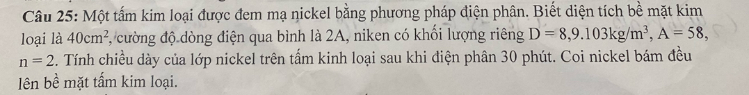 Một tấm kim loại được đem mạ nickel bằng phương pháp điện phân. Biết diện tích bề mặt kim 
loại là 40cm^2 , cường độ dòng điện qua bình là 2A, niken có khối lượng riêng D=8, 9.103kg/m^3, A=58,
n=2. Tính chiều dày của lớp nickel trên tấm kinh loại sau khi điện phân 30 phút. Coi nickel bám đều 
lên bề mặt tấm kim loại.