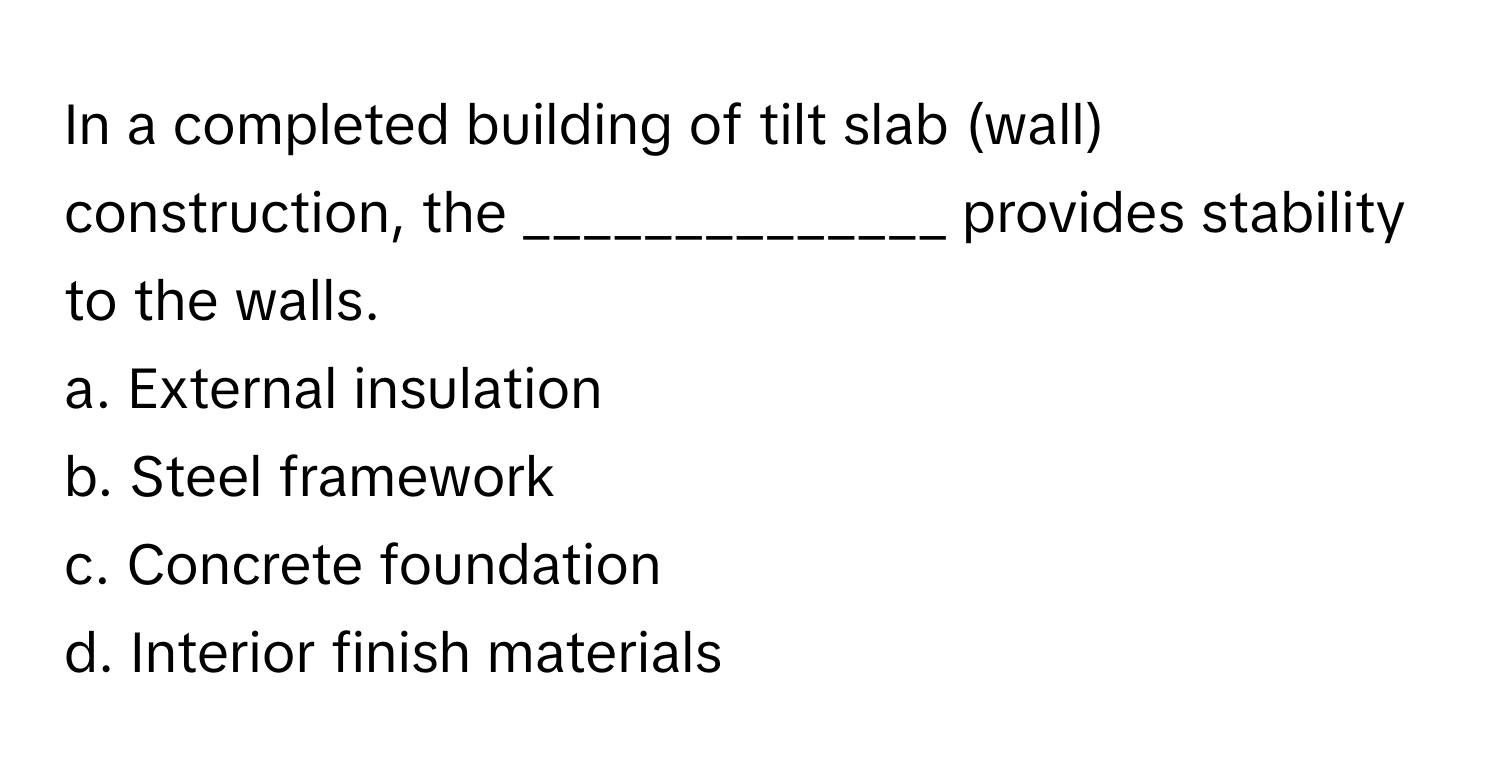 In a completed building of tilt slab (wall) construction, the ______________ provides stability to the walls.

a. External insulation
b. Steel framework
c. Concrete foundation
d. Interior finish materials