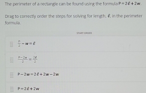 The perimeter of a rectangle can be found using the formula P=2ell +2w. 
Drag to correctly order the steps for solving for length, 6, in the perimeter
formula.
STWRT ORSER
 c/2 -w=ell
 (p-2w)/2 = 2ell /2 
P-2w=2ell +2w-2w
P=2ell +2w