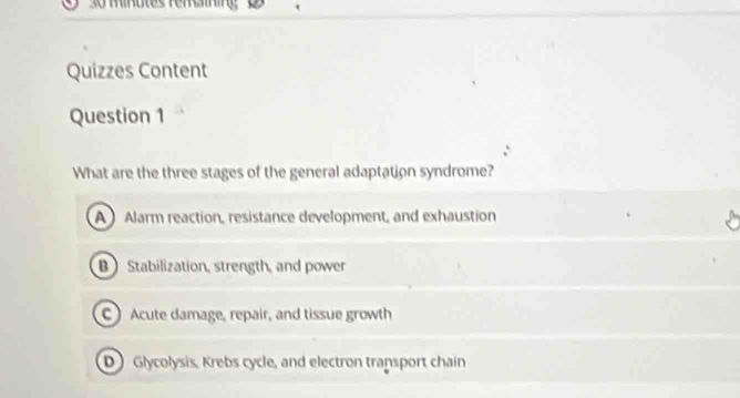 Minutes femaining
Quizzes Content
Question 1
What are the three stages of the general adaptation syndrome?
A Alarm reaction, resistance development, and exhaustion
B Stabilization, strength, and power
C Acute damage, repair, and tissue growth
D) Glycolysis, Krebs cycle, and electron transport chain