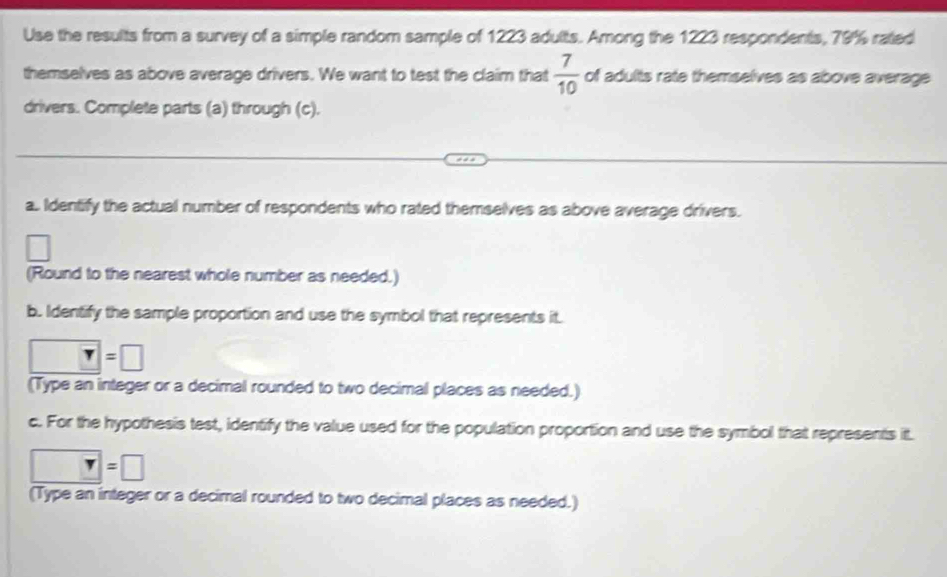 Use the results from a survey of a simple random sample of 1223 adults. Among the 1223 respondents, 79% rated 
themselves as above average drivers. We want to test the claim that  7/10  of adults rate themselves as above average 
drivers. Complete parts (a) through (c). 
a.. Identify the actual number of respondents who rated themselves as above average drivers. 
(Round to the nearest whole number as needed.) 
b. Identify the sample proportion and use the symbol that represents it.
T=□
(Type an integer or a decimal rounded to two decimal places as needed.) 
c. For the hypothesis test, identify the value used for the population proportion and use the symbol that represents it.
□ =□
(Type an integer or a decimal rounded to two decimal places as needed.)