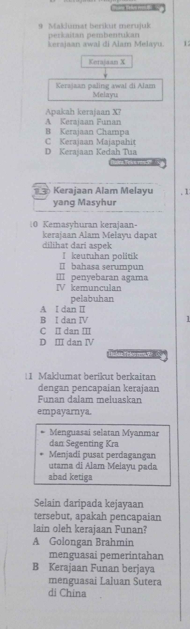 Maklumat berikut merujuk
perkaitan pembentukan
kerajaan awal di Alam Melayu. 12
Kerajaan X
Kerajaan paling awal di Alam
Melayu
Apakah kerajaan X?
A Kerajaan Funan
B Kerajaan Champa
C Kerajaan Majapahit
D Kerajaan Kedah Tua
s ms 
13 Kerajaan Alam Melayu ,1:
yang Masyhur
10 Kemasyhuran kerajaan-
kerajaan Alam Melayu dapat
dilihat dari aspek
I keutuhan politik
Ⅱ bahasa serumpun
Ⅲ penyebaran agama
IV kemunculan
pelabuhan
A I dan Ⅱ
B I dan IV 1
C I dan Ⅲ
D Ⅲ dan Ⅳ
Bolar Teks ms 
1 Maklumat berikut berkaitan
dengan pencapaian kerajaan
Funan dalam meluaskan
empayarnya.
Menguasai selatan Myanmar
dan Segenting Kra
Menjadi pusat perdagangan
utama di Alam Melayu pada
abad ketiga
Selain daripada kejayaan
tersebut, apakah pencapaian
lain oleh kerajaan Funan?
A Golongan Brahmin
menguasai pemerintahan
B Kerajaan Funan berjaya
menguasai Laluan Sutera
di China