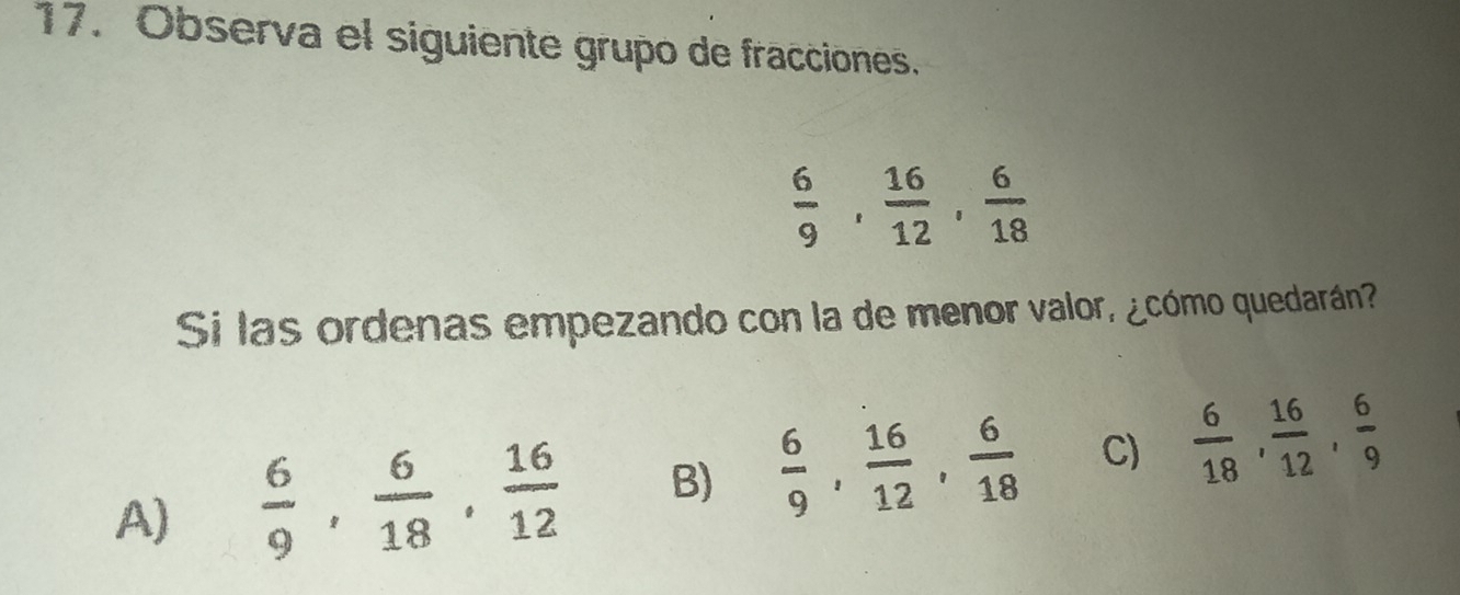 Observa el siguiente grupo de fracciones.
 6/9 ,  16/12 ,  6/18 
Si las ordenas empezando con la de menor valor, ¿cómo quedarán?
A)  6/9 ,  6/18 ,  16/12  B)  6/9 ,  16/12 ,  6/18  C)  6/18 ,  16/12 ,  6/9 