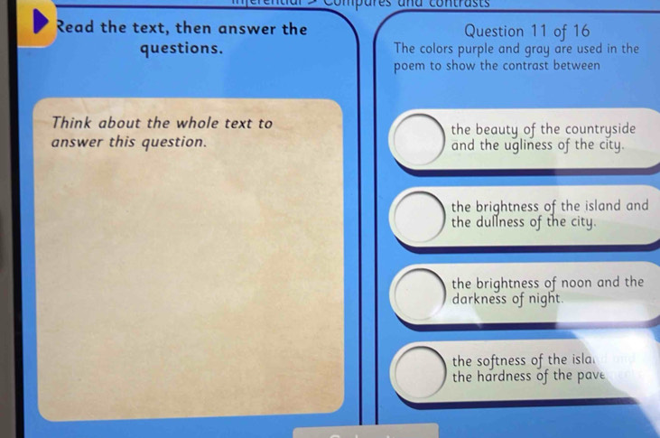 Compares ana contrasts
Read the text, then answer the Question 11 of 16
questions. The colors purple and gray are used in the
poem to show the contrast between
Think about the whole text to the beauty of the countryside
answer this question. and the ugliness of the city.
the brightness of the island and
the dullness of the city.
the brightness of noon and the
darkness of night.
the softness of the isla.
the hardness of the pave