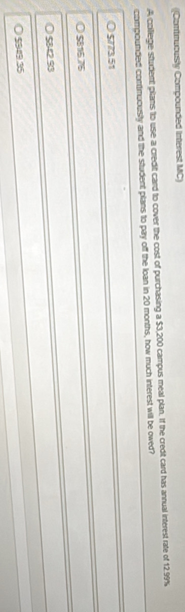 (Contruously Compounded Interest MC)
A colllege studemt plans to use a credit card to cover the cost of purchasing a $3,200 campus meal plan. If the credit card has annual interest rate of 12.99%
compounded contmuously and the student plans to pay off the loan in 20 months, how much interest will be owed?
5773.51
SB16.76
S32 S3
O5919.35