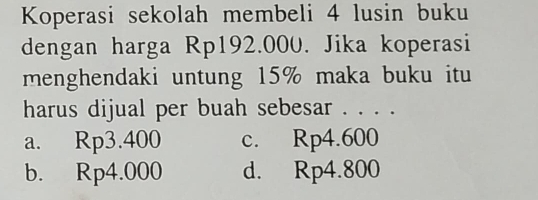 Koperasi sekolah membeli 4 lusin buku
dengan harga Rp192.000. Jika koperasi
menghendaki untung 15% maka buku itu
harus dijual per buah sebesar . . . .
a. Rp3.400 c. Rp4.600
b. Rp4.000 d. Rp4.800