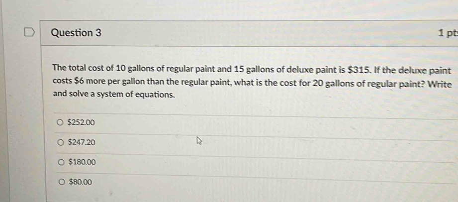 The total cost of 10 gallons of regular paint and 15 gallons of deluxe paint is $315. If the deluxe paint
costs $6 more per gallon than the regular paint, what is the cost for 20 gallons of regular paint? Write
and solve a system of equations.
$252.00
$247.20
$180.00
$80.00