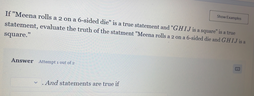 Show Examples 
If ''Meena rolls a 2 on a 6 -sided die'' is a true statement and "GHI J is a square" is a true 
statement, evaluate the truth of the statment 'Meena rolls a 2 on a 6 -sided die and GHIJ is a 
square." 
Answer Attempt 1 out of 2 
. And statements are true if