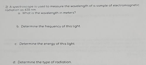 A spectroscope is used to measure the wavelength of a sample of electromagnetic 
radiation as 435 nm. 
a. What is the wavelength in meters? 
b. Determine the frequency of this light 
c. Determine the energy of this light. 
d. Determine the type of radiation.