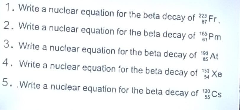 1 . Write a nuclear equation for the beta decay of _(87)^(223)Fr. 
2 . Write a nuclear equation for the beta decay of _(61)^(165)Pm
3. Write a nuclear equation for the beta decay of _(85)^(199)At
4. Write a nuclear equation for the beta decay of beginarrayr 152 54endarray x e 
5. Write a nuclear equation for the beta decay of _(55)^(120)Cs