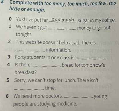 Complete with too many, too much, too few, too 
little or enough. 
0 Yuk! I've put far ....oo much... sugar in my coffee. 
1 We haven't got_ money to go out 
tonight. 
2 This website doesn’t help at all. There’s 
_information. 
3 Forty students in one class is_ 
4 Is there_ bread for tomorrow's 
breakfast? 
5 Sorry, we can’t stop for lunch. There isn’t 
_time. 
6 We need more doctors. _young 
people are studying medicine.