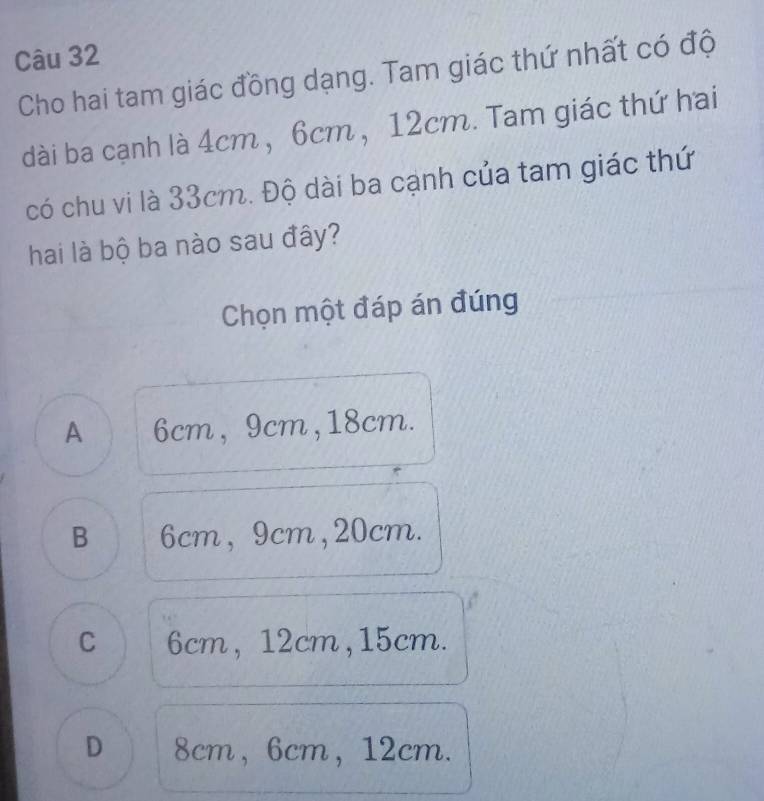 Cho hai tam giác đồng dạng. Tam giác thứ nhất có độ
dài ba cạnh là 4cm , 6cm, 12cm. Tam giác thứ hai
có chu vi là 33cm. Độ dài ba cạnh của tam giác thứ
hai là bộ ba nào sau đây?
Chọn một đáp án đúng
A 6cm, 9cm, 18cm.
B 6cm, 9cm, 20cm.
C 6cm, 12cm, 15cm.
D 8cm, 6cm, 12cm.