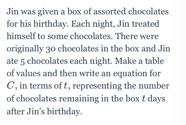 Jin was given a box of assorted chocolates 
for his birthday. Each night, Jin treated 
himself to some chocolates. There were 
originally 30 chocolates in the box and Jin 
ate 5 chocolates each night. Make a table 
of values and then write an equation for
C, in terms of t, representing the number 
of chocolates remaining in the box t days
after Jin's birthday.