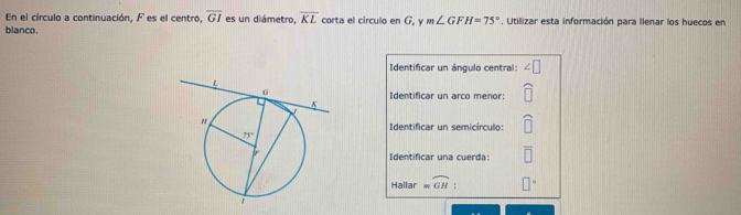 En el círculo a continuación, F es el centro, overline GI es un diámetro, overline KL corta el circulo en G, y m∠ GFH=75°
blanco. , Utilizar esta información para llenar los huecos en
Identificar un ángulo central:
Identificar un arco menor:
Identificar un semicírculo:
Identificar una cuerda:
Hallar =widehat GH :