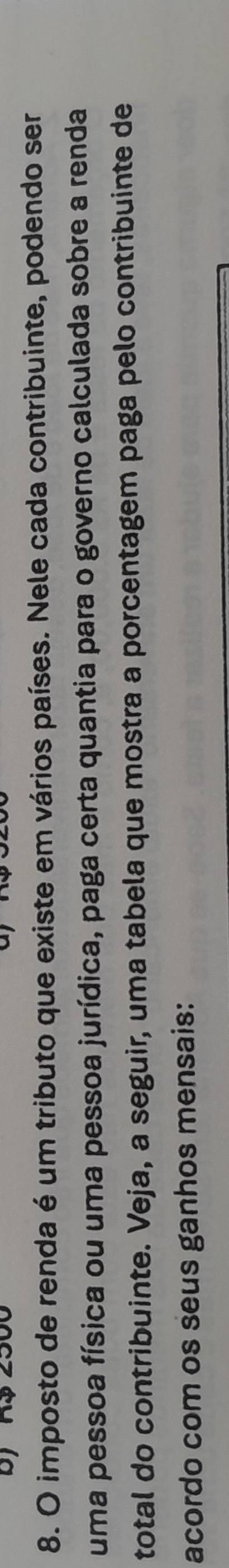 R$ 2500
8. O imposto de renda é um tributo que existe em vários países. Nele cada contribuinte, podendo ser 
uma pessoa física ou uma pessoa jurídica, paga certa quantia para o governo calculada sobre a renda 
total do contribuinte. Veja, a seguir, uma tabela que mostra a porcentagem paga pelo contribuinte de 
acordo com os seus ganhos mensais: