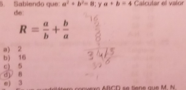 Sabiendo que: a^2+b^2=8; y a+b=4 Calcular el valor
de:
R= a/b + b/a 
a) 2
b) 16
c) 5
d) / 8
e) 3
co n v exo ABCD se tiene aue M. N