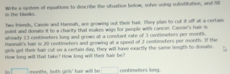 Write a system of equations to describe the situation below, solve using substitution, and fill 
in the blanks. 
Two friends, Cassie and Hannah, are growing out their hair. They plan to cut it off at a certain 
point and donate it to a charity that makes wigs for people with cancer. Cassie's hair is 
already 13 centimeters long and grows at a constant rate of 3 centimeters per month. 
Hannah's hair is 20 centimeters and growing at a speed of 2 centimeters per month. If the 
girls get their hair cut on a certain day, they will have exactly the same length to donate. 
How long will that take? How long will their hair be? 
In □ months, both girls' hair will be □ centimeters long.