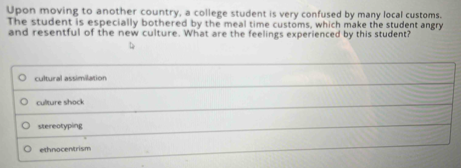 Upon moving to another country, a college student is very confused by many local customs.
The student is especially bothered by the meal time customs, which make the student angry
and resentful of the new culture. What are the feelings experienced by this student?
cultural assimilation
culture shock
stereotyping
ethnocentrism