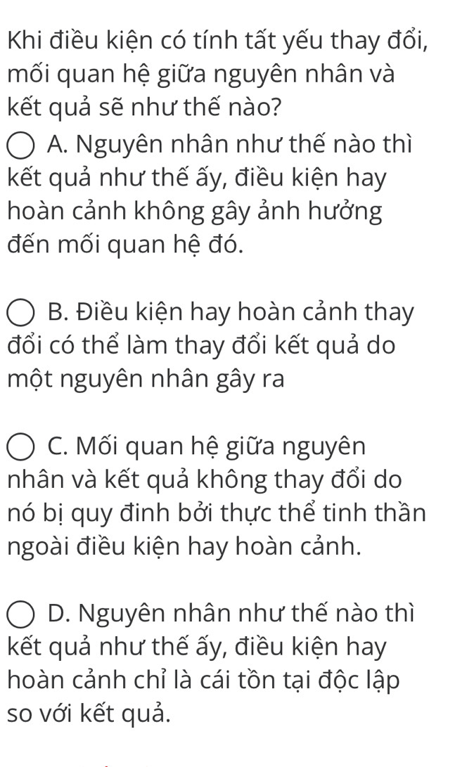 Khi điều kiện có tính tất yếu thay đổi,
mối quan hệ giữa nguyên nhân và
kết quả sẽ như thế nào?
A. Nguyên nhân như thế nào thì
kết quả như thế ấy, điều kiện hay
hoàn cảnh không gây ảnh hưởng
đến mối quan hệ đó.
B. Điều kiện hay hoàn cảnh thay
đổi có thể làm thay đổi kết quả do
một nguyên nhân gây ra
C. Mối quan hệ giữa nguyên
nhân và kết quả không thay đổi do
nó bị quy đinh bởi thực thể tinh thần
ngoài điều kiện hay hoàn cảnh.
D. Nguyên nhân như thế nào thì
kết quả như thế ấy, điều kiện hay
hoàn cảnh chỉ là cái tồn tại độc lập
so với kết quả.