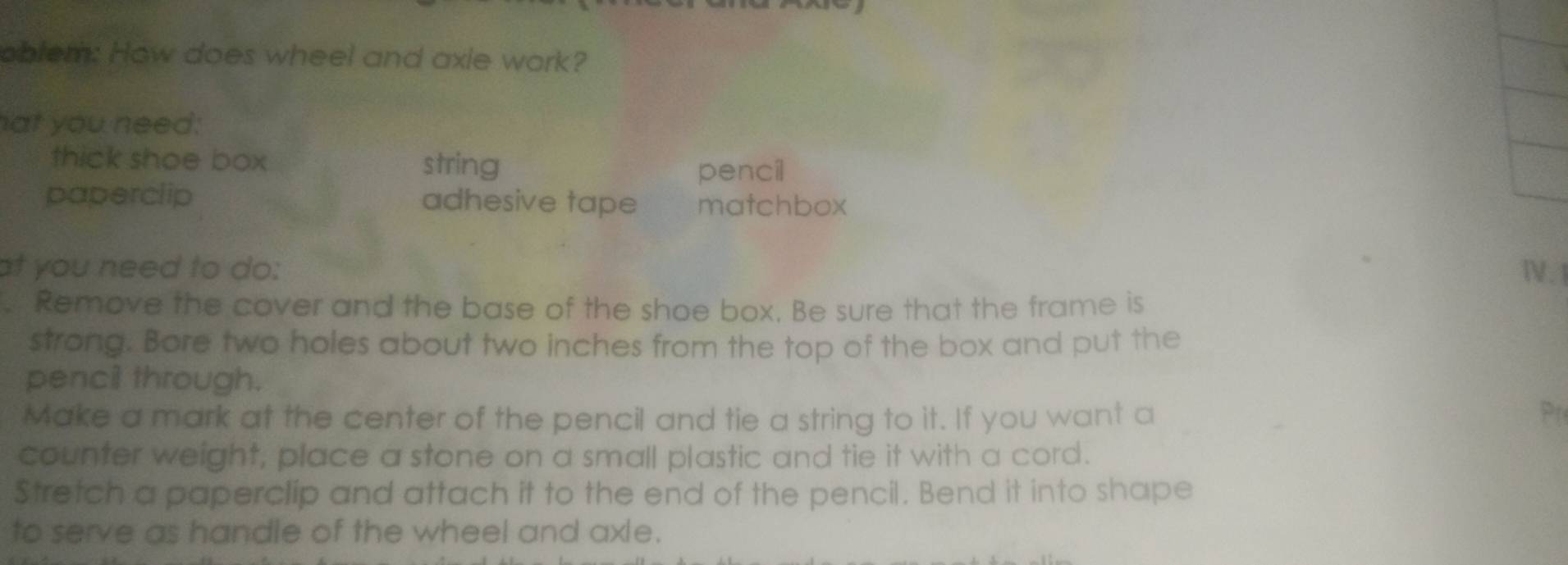 oblem: How does wheel and axie work? 
at you need: 
thick shoe box string 
pencil 
paperclip adhesive tape matchbox 
at you need to do: Ⅳ.1 
. Remove the cover and the base of the shoe box. Be sure that the frame is 
strong. Bore two holes about two inches from the top of the box and put the 
pencil through. 
Make a mark at the center of the pencil and tie a string to it. If you want a Pr 
counter weight, place a stone on a small plastic and tie it with a cord. 
Stretch a paperclip and attach it to the end of the pencil. Bend it into shape 
to serve as handle of the wheel and axle.