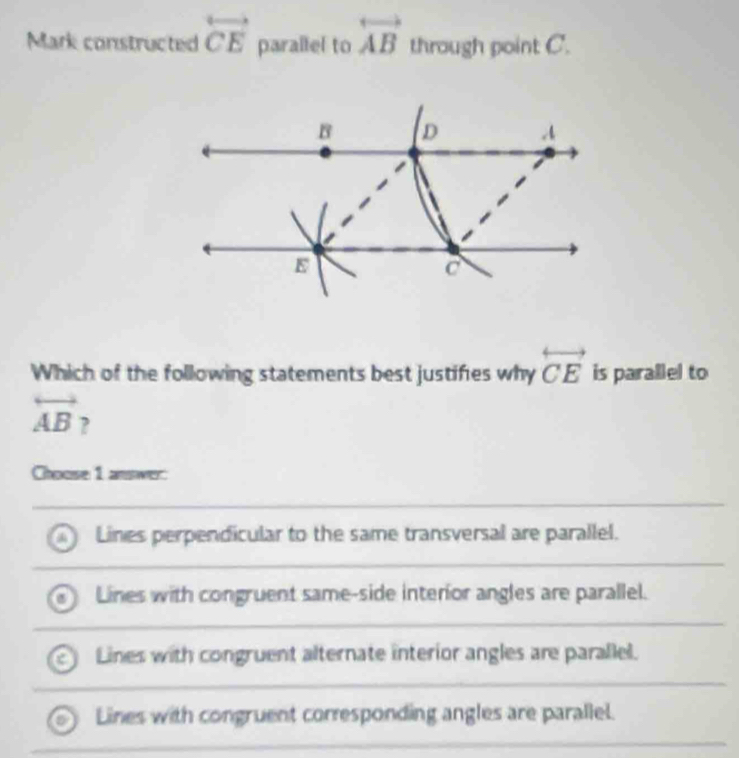 Mark constructed overleftrightarrow CE parallel to overleftrightarrow AB through point C.
B D
E
Which of the following statements best justifies why overleftrightarrow CE is parallel to
overleftrightarrow AB ,
Choose 1 answer:
Lines perpendicular to the same transversal are parallel.
Lines with congruent same-side interior angles are parallel.
Lines with congruent alternate interior angles are parallel.
Lines with congruent corresponding angles are parallel.