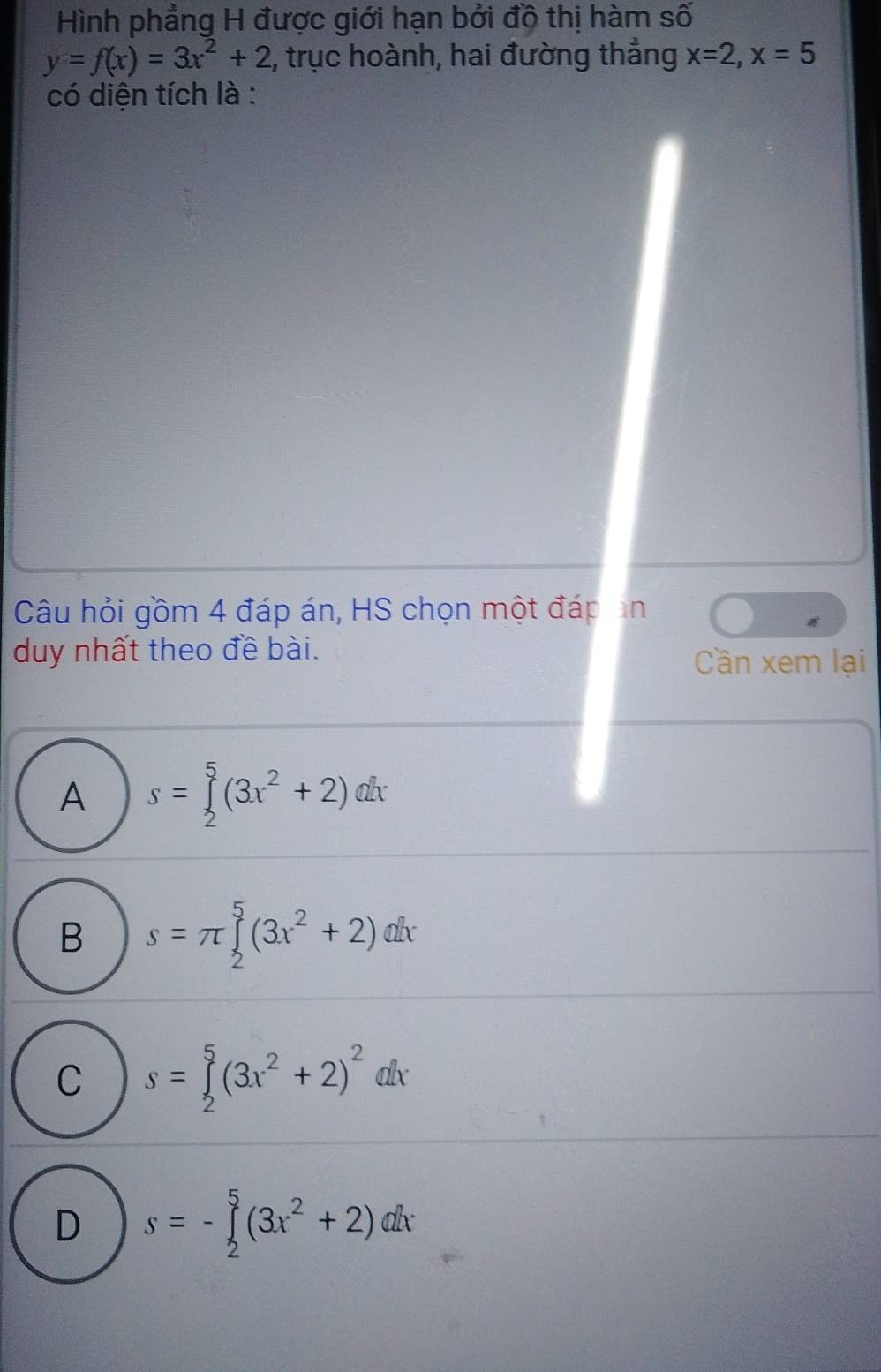 Hình phẳng H được giới hạn bởi độ thị hàm số
y=f(x)=3x^2+2 2, trục hoành, hai đường thẳng x=2, x=5
có diện tích là :
Câu hỏi gồm 4 đáp án, HS chọn một đáp ản
duy nhất theo đề bài.
Cần xem lại
A s=∈tlimits _2^(5(3x^2)+2)dx
B s=π ∈tlimits _2^(5(3x^2)+2)dx
C s=∈tlimits _2^(5(3x^2)+2)^2dx
D s=-∈tlimits _2^(5(3x^2)+2)dx