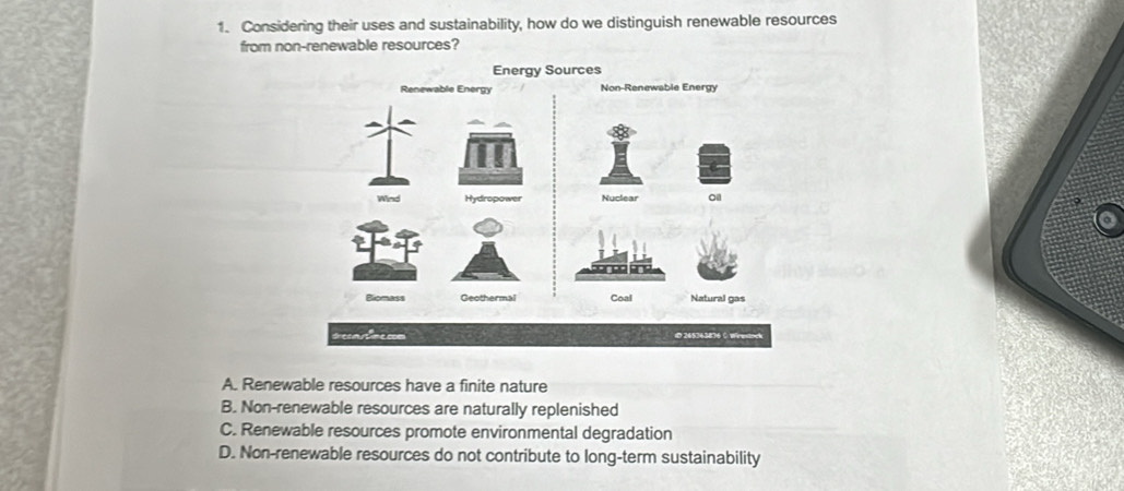 Considering their uses and sustainability, how do we distinguish renewable resources
from non-renewable resources?
Energy Sources
A. Renewable resources have a finite nature
B. Non-renewable resources are naturally replenished
C. Renewable resources promote environmental degradation
D. Non-renewable resources do not contribute to long-term sustainability