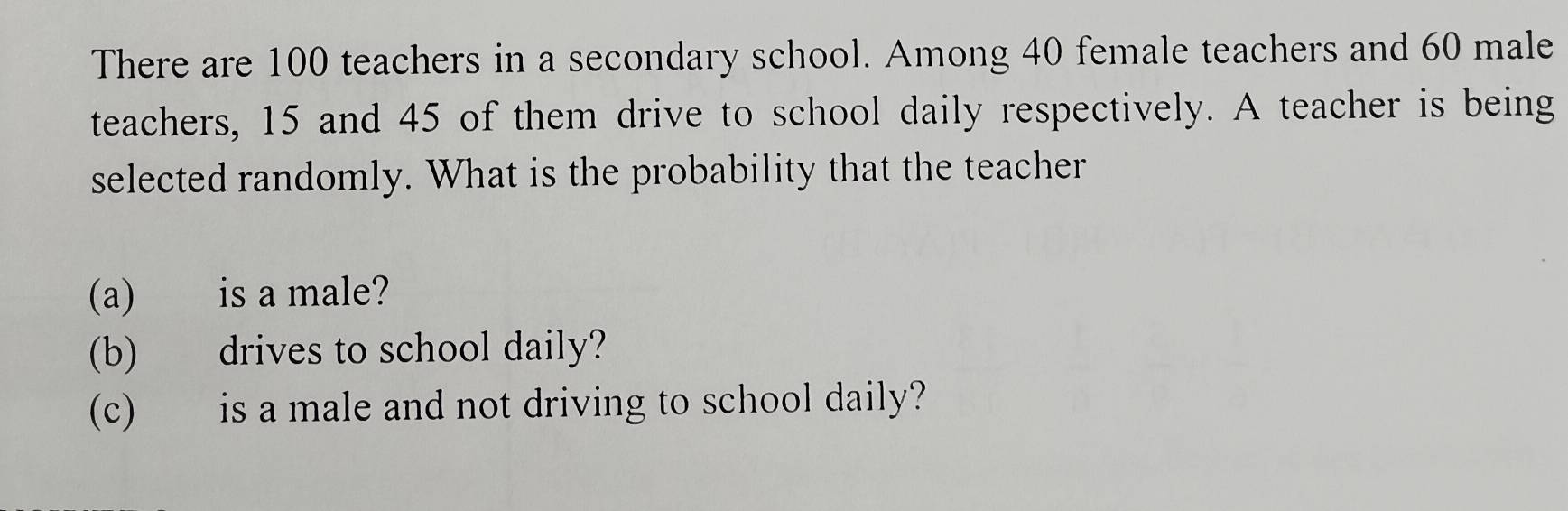 There are 100 teachers in a secondary school. Among 40 female teachers and 60 male 
teachers, 15 and 45 of them drive to school daily respectively. A teacher is being 
selected randomly. What is the probability that the teacher 
(a) is a male? 
(b) drives to school daily? 
(c) is a male and not driving to school daily?