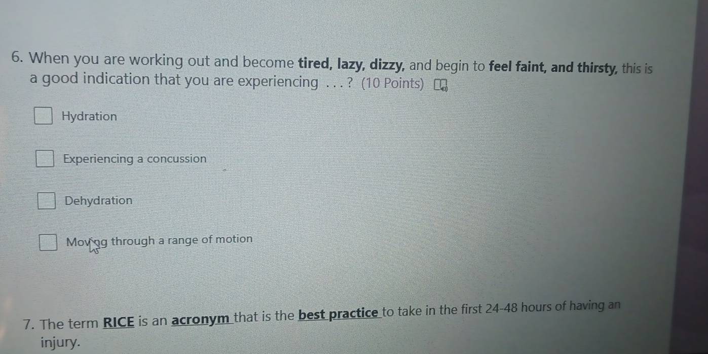 When you are working out and become tired, lazy, dizzy, and begin to feel faint, and thirsty, this is
a good indication that you are experiencing . . . ? (10 Points)
Hydration
Experiencing a concussion
Dehydration
Movng through a range of motion
7. The term RICE is an acronym that is the best practice to take in the first 24-48 hours of having an
injury.