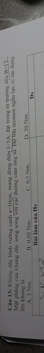 Khung dây hình vuông cạnh a=10cm , mang dòng điện I=5A 1, đặt trong từ trường đều B=IT. 
Mặt phẳng của khung dây song song với các đường cảm ứng từ. Độ lớn momen ngẫu lực từ tác dụng 
lên khung là