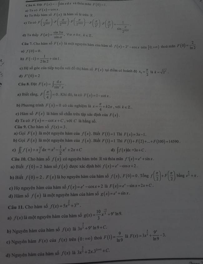 Câu 6, Đặt F(x)=-∈t sin xdx và thòa mǎn F(0)=1.
a) Ta cô F(x)=cos x.
b) Ta th a
e) Ta có F( π /2^(2021) )· F( π /2^(2010) )· F( π /2^(2023) )·s F( π /2^3 )· F( π /2^2 )=frac 1sin  π /2^(2013)  F(x) là hàm số lè trên ]
d) Ta thầy F(alpha )= sin 2alpha /sin alpha   ,∀α≠kπ,k∈Z.
Câu 7. Cho hàm số F(x) là một nguyên hàm của hàm số f(x)=2^x-cos xtrin[0;+∈fty )
a) f(0)=0. thoả mãn F(0)= 2/ln 2 
b) F(-1)= 1/2ln 2 +sin 1.
c) Hệ số góc của tiếp tuyến với đồ thị hàm số F(x) tại điểm có hoành độ x_s= π /2  là k=sqrt(2^(π)).
d) F'(0)=2
Câu 8. Đặt F(x)=∈t  dx/sin^2x 
a) Biết rằng, F( π /4 )=0. Khi đó, ta có F(x)=1-cot x.
b) Phương trình F(x)=0 có các nghiệm là x= π /4 +k2π , với k∈ Z.
c) Hâm số F(x) là hàm số chẵn trên tập xác định của F(x).
d) Ta có F(x)=-cot x+C , với C lā hằng số,
Câu 9. Cho hàm số f(x)=3.
a) Gọi F(x) là một nguyên hàm của f(x). Biết F(1)=1 Thì F(x)=3x-1,
b) Gọi F(x) là một nguyên hàm của f(x). Biết F(1)=1 Thì F(1)+F(2)+...+F(100)=14590.
c) ∈t [f(x)+x]^2dx=x^3- 1/2 x^2+2x+C d) ∈t f(x)dx=3x+C.
Câu 10. Cho hàm số f(x) có nguyên hàm trên  và thỏa mãn f'(x)=e^x+sin x.
a) Biết f(0)=2 hàm số f(x) được xác định bởi f(x)=e^x-cos x+2.
b) Biểt f(0)=2.F(x) là họ nguyên hàm của hàm số f(x),F(0)=0. Tổng f( π /2 )+F( π /2 ) bằng e^(frac π)2+π .
c) Họ nguyên hàm của hàm số f(x)=e^x-cos x+2 là F(x)=e^x-sin x+2x+C.
d) Hảm số f(x) là một nguyên hàm của hàm số g(x)=e^x+sin x.
Câu 11. Cho hàm số f(x)=5x^(frac 2)3+3^(2x).
a) f(x) là một nguyên hàm của hàm số g(x)= 10/3 x^(frac -1)3+9^xln 9.
b) Nguyên hàm của hàm số f(x) là 3x^(frac 5)3+9^zln 9+C.
c) Nguyên hàm F(x) của f(x) trên (0:+∈fty ) thoá F(1)= 9/ln 9  là F(x)=3x^(frac 5)3+ 9^x/ln 9 -3.
d) Nguyên hàm của hàm số f(x) là 3x^(frac 5)3+2x.3^(2x+1)+C.