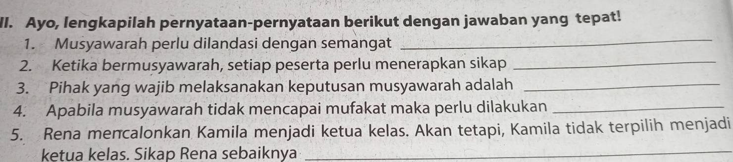 Ayo, lengkapilah pernyataan-pernyataan berikut dengan jawaban yang tepat! 
1. Musyawarah perlu dilandasi dengan semangat 
_ 
2. Ketika bermusyawarah, setiap peserta perlu menerapkan sikap_ 
3. Pihak yang wajib melaksanakan keputusan musyawarah adalah_ 
4. Apabila musyawarah tidak mencapai mufakat maka perlu dilakukan_ 
5. Rena mencalonkan Kamila menjadi ketua kelas. Akan tetapi, Kamila tidak terpilih menjadi 
ketua kelas. Sikap Rena sebaiknya_