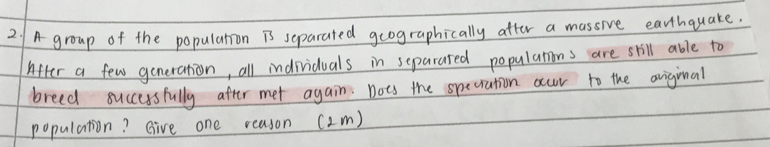 A group of the popularion is separated geographically after a massive earthquake. 
After a few generation, all individuals in separated populations are skill able to 
breed successfully after met again: nots the speciation occur to the oniginal 
population? Give one reason (2m)