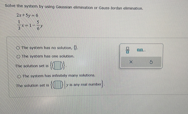 Solve the system by using Gaussian elimination or Gauss-Jordan elimination.
2x+5y=6
 1/3 x=1- 5/6 y
The system has no solution, . l,□,…
 □ /□  
The system has one solution.
The solution set is  (□ ). 
×
The system has infinitely many solutions.
The solution set is  (□ )| y is any real number?