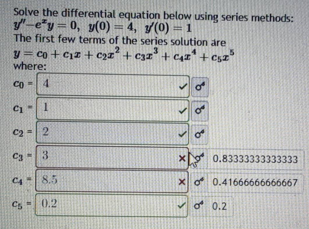 Solve the differential equation below using series methods:
y''-e^xy=0, y(0)=4, y'(0)=1
The first few terms of the series solution are
y=c_0+c_1x+c_2x^2+c_3x^3+c_4x^4+c_5x^5
where:
c_0=4
c_1=
c_2=| 2
sigma^4
c_3= 3
0.83333333333333
c_4= 8.5 sigma^6 0.41666666666667
×
c_5= 0.2 a^6 0.2