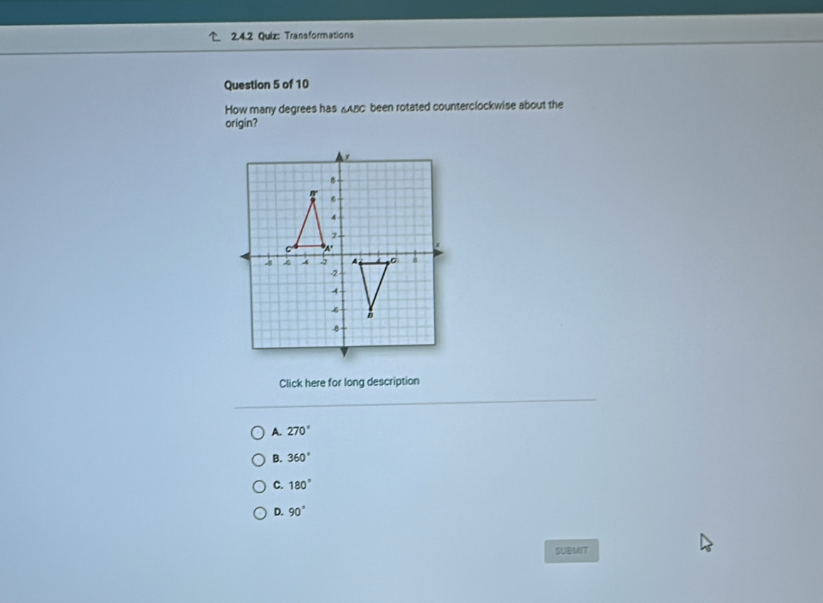 Transformations
Question 5 of 10
How many degrees has △ABC been rotated counterclockwise about the
origin?
Click here for long description
A. 270°
B. 360°
C. 180°
D. 90°
SUBMIT