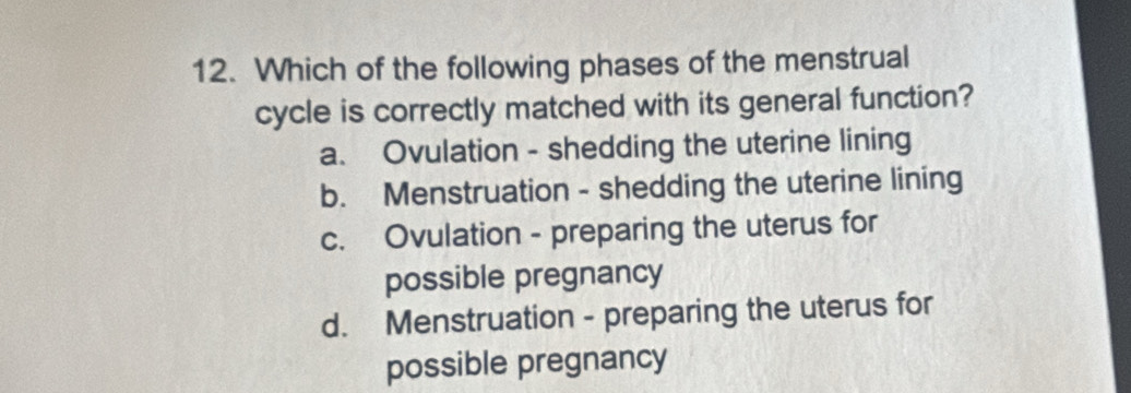 Which of the following phases of the menstrual
cycle is correctly matched with its general function?
a. Ovulation - shedding the uterine lining
b. Menstruation - shedding the uterine lining
c. Ovulation - preparing the uterus for
possible pregnancy
d. Menstruation - preparing the uterus for
possible pregnancy